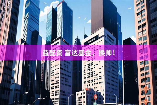 益配资 富达基金，换帅！