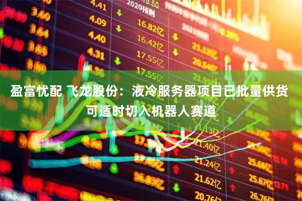 盈富忧配 飞龙股份：液冷服务器项目已批量供货 可适时切入机器人赛道