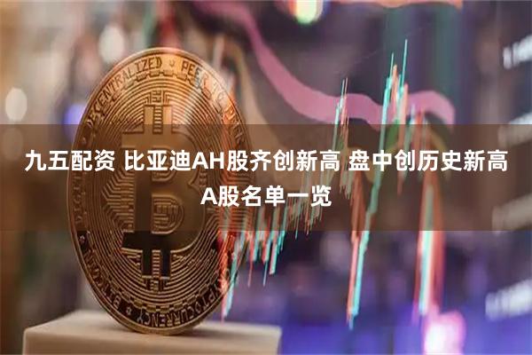 九五配资 比亚迪AH股齐创新高 盘中创历史新高A股名单一览