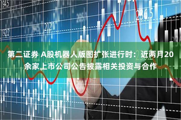 第二证券 A股机器人版图扩张进行时：近两月20余家上市公司公告披露相关投资与合作