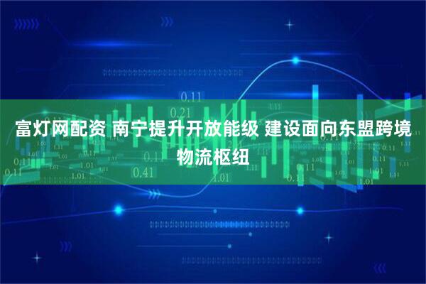 富灯网配资 南宁提升开放能级 建设面向东盟跨境物流枢纽