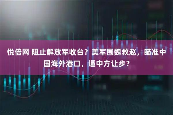 悦倍网 阻止解放军收台?美军围魏救赵,瞄准中国海外港口,逼中方让步?