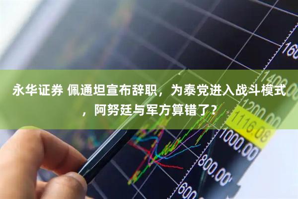 永华证券 佩通坦宣布辞职,为泰党进入战斗模式,阿努廷与军方算错了?