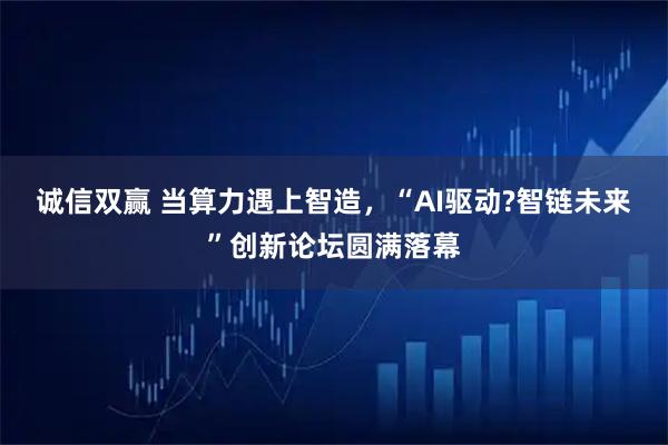 诚信双赢 当算力遇上智造,“AI驱动?智链未来”创新论坛圆满落幕