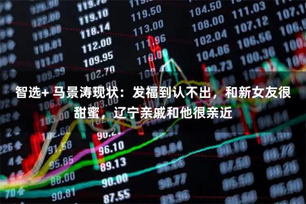 智选+ 马景涛现状：发福到认不出，和新女友很甜蜜，辽宁亲戚和他很亲近
