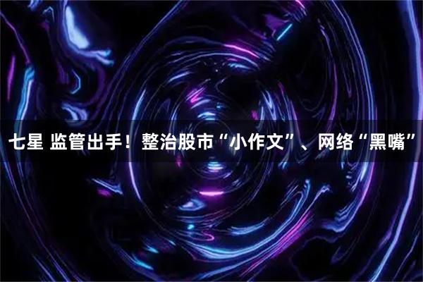 七星 监管出手!整治股市“小作文”、网络“黑嘴”