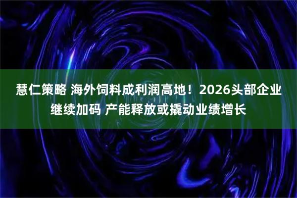 慧仁策略 海外饲料成利润高地！2026头部企业继续加码 产能释放或撬动业绩增长