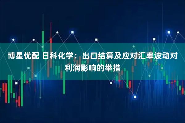 博星优配 日科化学：出口结算及应对汇率波动对利润影响的举措